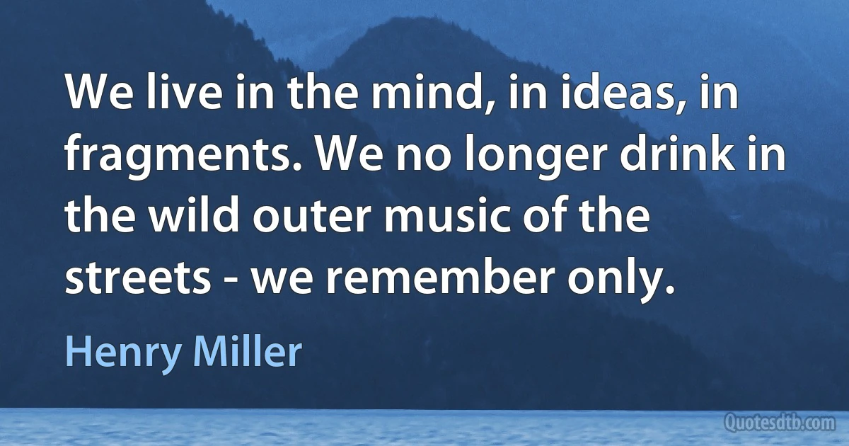 We live in the mind, in ideas, in fragments. We no longer drink in the wild outer music of the streets - we remember only. (Henry Miller)