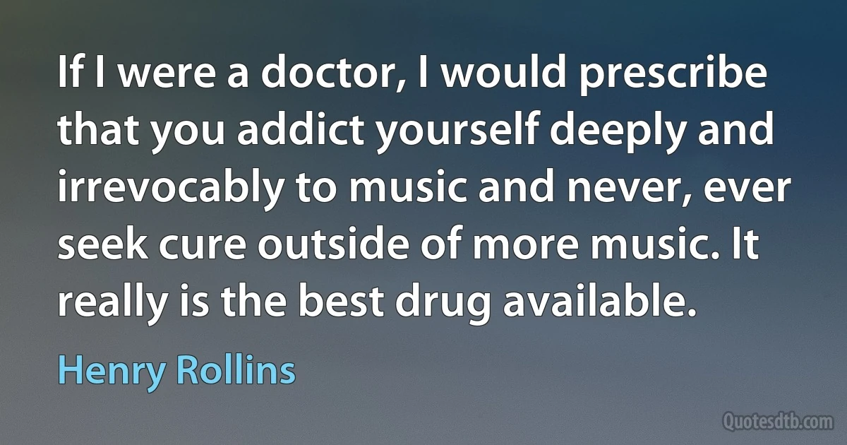 If I were a doctor, I would prescribe that you addict yourself deeply and irrevocably to music and never, ever seek cure outside of more music. It really is the best drug available. (Henry Rollins)