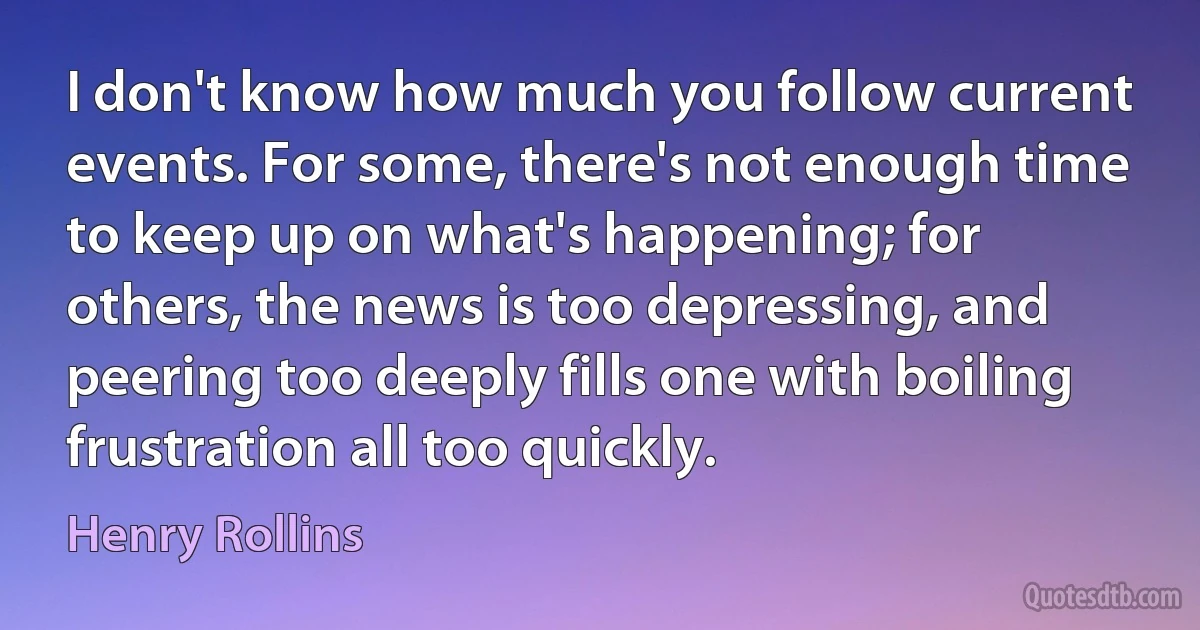 I don't know how much you follow current events. For some, there's not enough time to keep up on what's happening; for others, the news is too depressing, and peering too deeply fills one with boiling frustration all too quickly. (Henry Rollins)