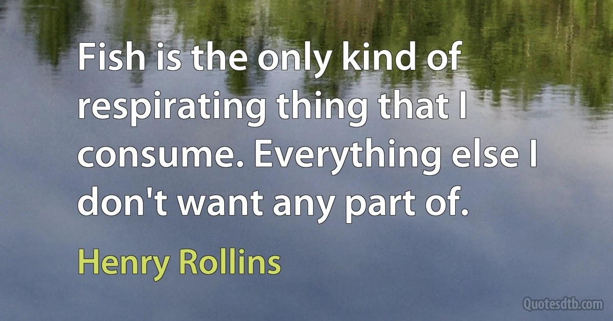 Fish is the only kind of respirating thing that I consume. Everything else I don't want any part of. (Henry Rollins)