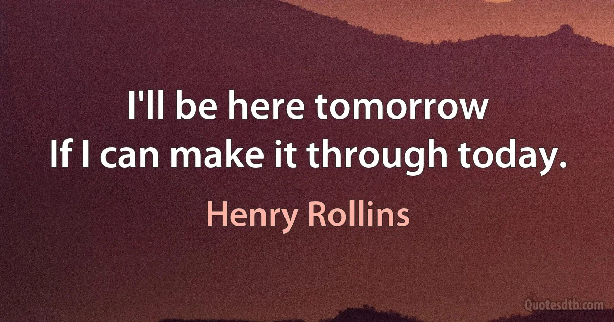 I'll be here tomorrow
If I can make it through today. (Henry Rollins)