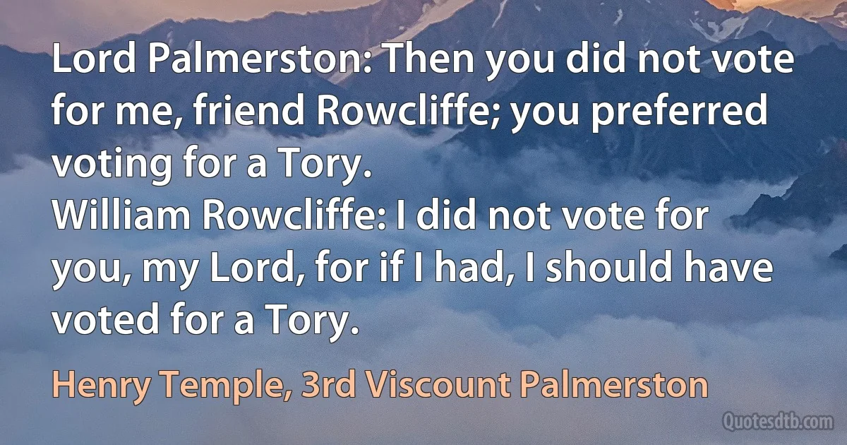 Lord Palmerston: Then you did not vote for me, friend Rowcliffe; you preferred voting for a Tory.
William Rowcliffe: I did not vote for you, my Lord, for if I had, I should have voted for a Tory. (Henry Temple, 3rd Viscount Palmerston)