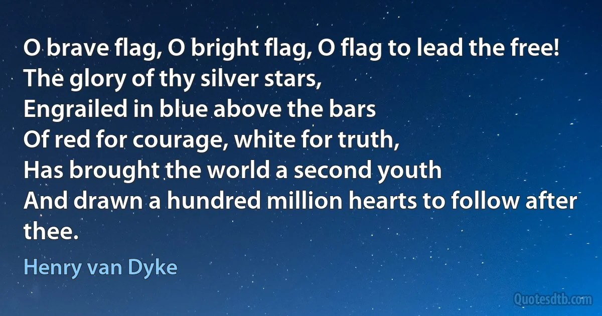 O brave flag, O bright flag, O flag to lead the free!
The glory of thy silver stars,
Engrailed in blue above the bars
Of red for courage, white for truth,
Has brought the world a second youth
And drawn a hundred million hearts to follow after thee. (Henry van Dyke)