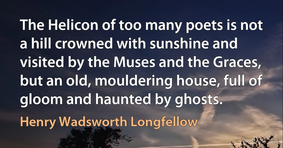 The Helicon of too many poets is not a hill crowned with sunshine and visited by the Muses and the Graces, but an old, mouldering house, full of gloom and haunted by ghosts. (Henry Wadsworth Longfellow)