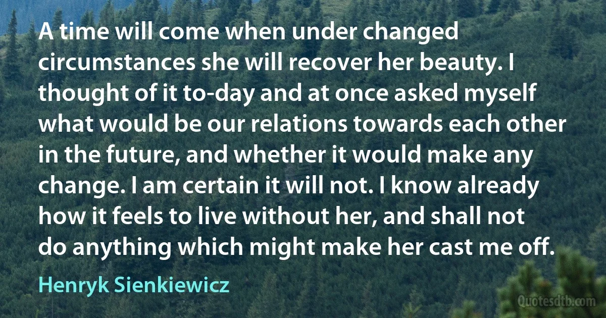 A time will come when under changed circumstances she will recover her beauty. I thought of it to-day and at once asked myself what would be our relations towards each other in the future, and whether it would make any change. I am certain it will not. I know already how it feels to live without her, and shall not do anything which might make her cast me off. (Henryk Sienkiewicz)