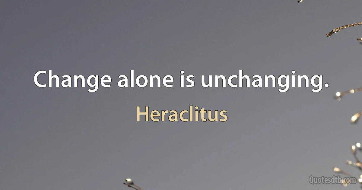 Change alone is unchanging. (Heraclitus)