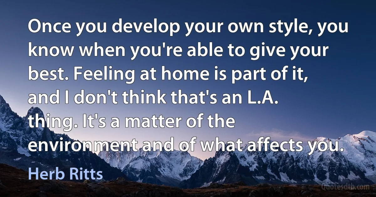 Once you develop your own style, you know when you're able to give your best. Feeling at home is part of it, and I don't think that's an L.A. thing. It's a matter of the environment and of what affects you. (Herb Ritts)