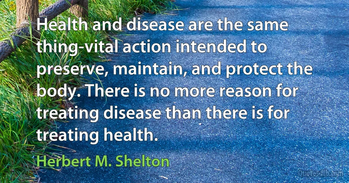 Health and disease are the same thing-vital action intended to preserve, maintain, and protect the body. There is no more reason for treating disease than there is for treating health. (Herbert M. Shelton)