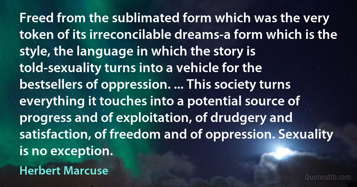 Freed from the sublimated form which was the very token of its irreconcilable dreams-a form which is the style, the language in which the story is told-sexuality turns into a vehicle for the bestsellers of oppression. ... This society turns everything it touches into a potential source of progress and of exploitation, of drudgery and satisfaction, of freedom and of oppression. Sexuality is no exception. (Herbert Marcuse)