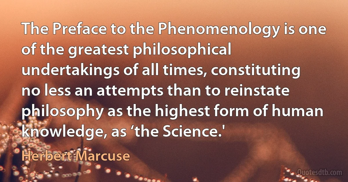 The Preface to the Phenomenology is one of the greatest philosophical undertakings of all times, constituting no less an attempts than to reinstate philosophy as the highest form of human knowledge, as ‘the Science.' (Herbert Marcuse)