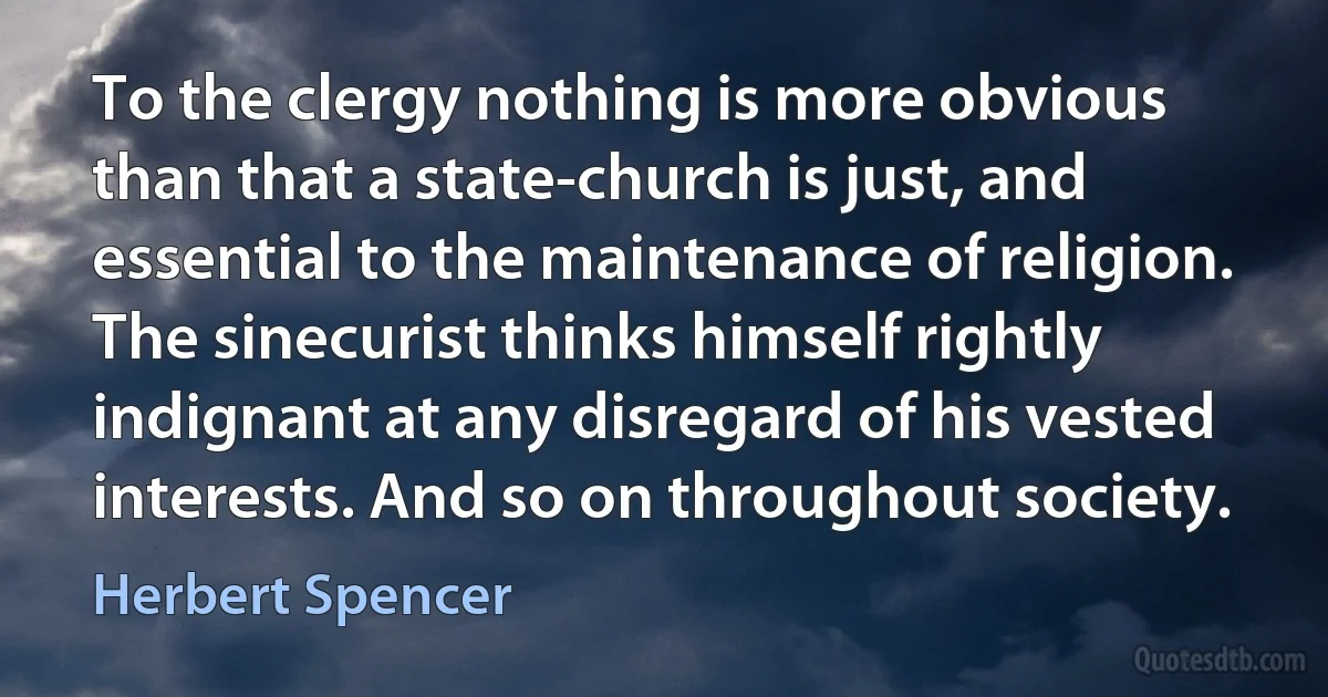 To the clergy nothing is more obvious than that a state-church is just, and essential to the maintenance of religion. The sinecurist thinks himself rightly indignant at any disregard of his vested interests. And so on throughout society. (Herbert Spencer)