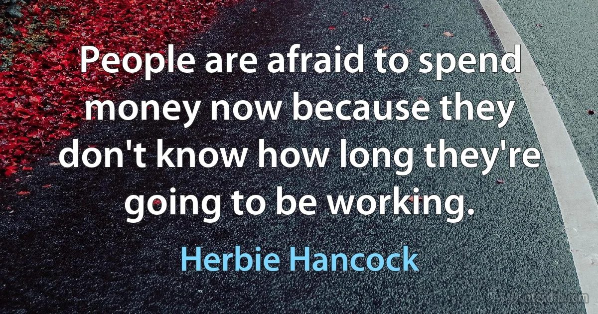 People are afraid to spend money now because they don't know how long they're going to be working. (Herbie Hancock)