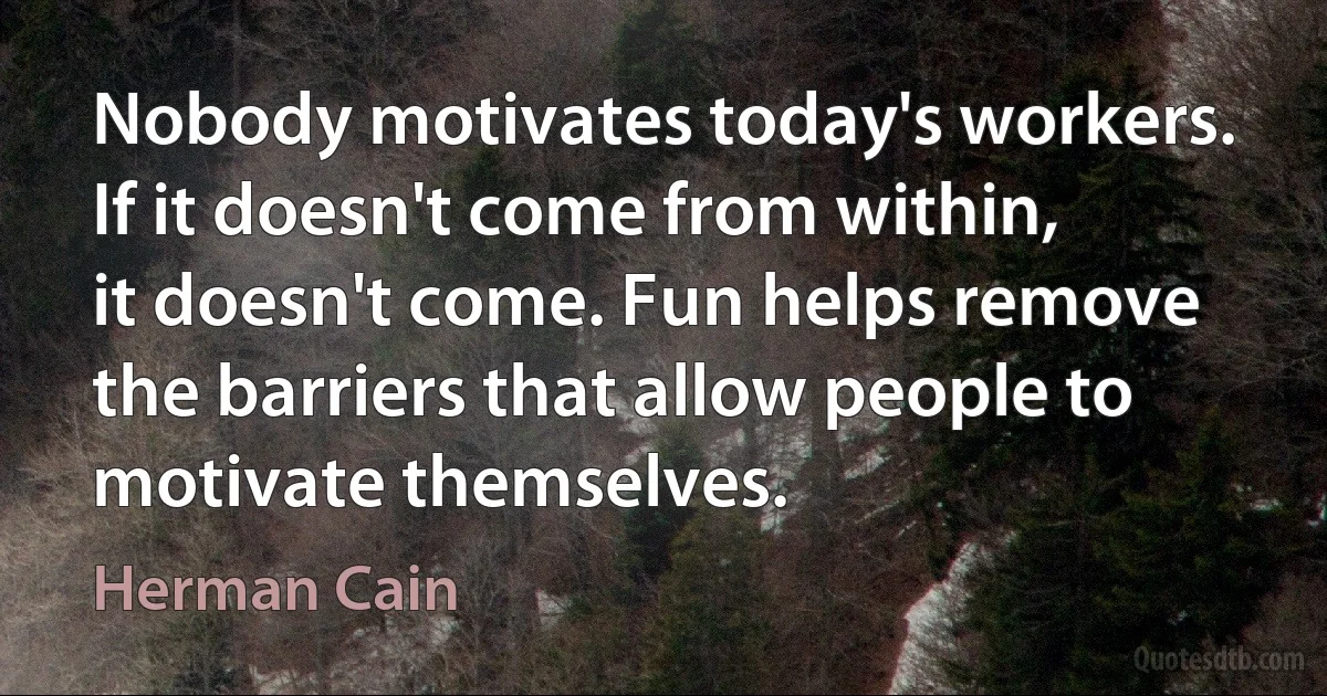 Nobody motivates today's workers. If it doesn't come from within, it doesn't come. Fun helps remove the barriers that allow people to motivate themselves. (Herman Cain)