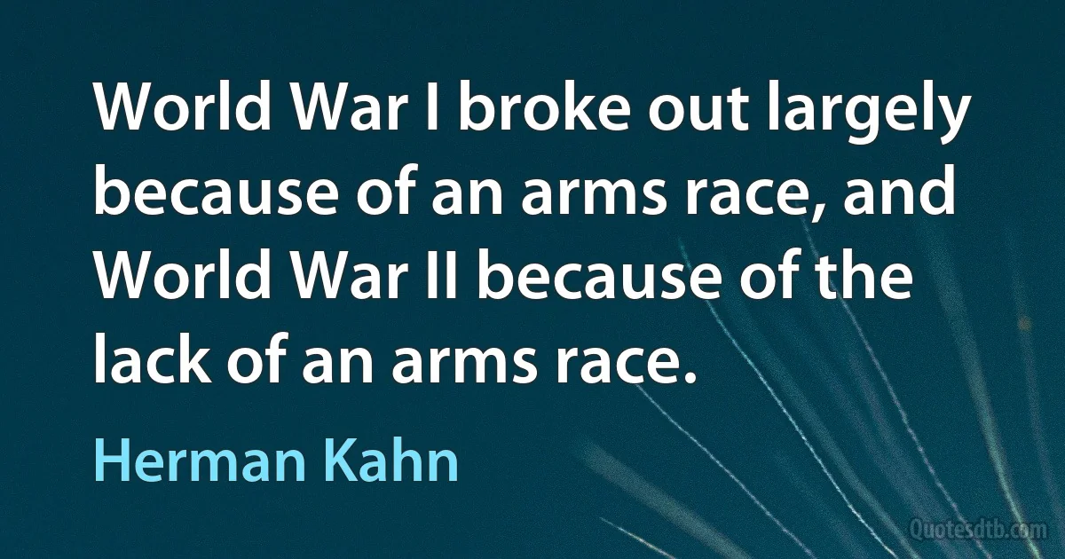 World War I broke out largely because of an arms race, and World War II because of the lack of an arms race. (Herman Kahn)