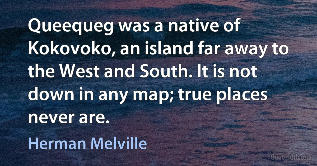 Queequeg was a native of Kokovoko, an island far away to the West and South. It is not down in any map; true places never are. (Herman Melville)