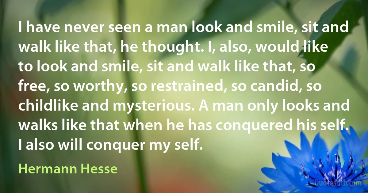 I have never seen a man look and smile, sit and walk like that, he thought. I, also, would like to look and smile, sit and walk like that, so free, so worthy, so restrained, so candid, so childlike and mysterious. A man only looks and walks like that when he has conquered his self. I also will conquer my self. (Hermann Hesse)