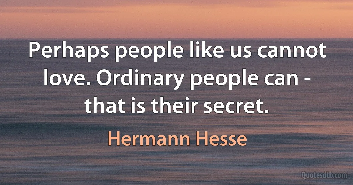 Perhaps people like us cannot love. Ordinary people can - that is their secret. (Hermann Hesse)