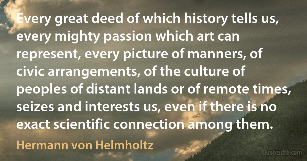 Every great deed of which history tells us, every mighty passion which art can represent, every picture of manners, of civic arrangements, of the culture of peoples of distant lands or of remote times, seizes and interests us, even if there is no exact scientific connection among them. (Hermann von Helmholtz)