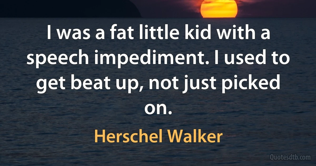 I was a fat little kid with a speech impediment. I used to get beat up, not just picked on. (Herschel Walker)