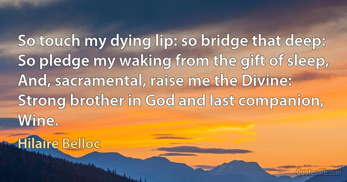 So touch my dying lip: so bridge that deep:
So pledge my waking from the gift of sleep,
And, sacramental, raise me the Divine:
Strong brother in God and last companion, Wine. (Hilaire Belloc)