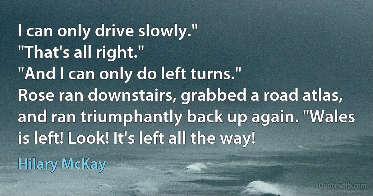 I can only drive slowly."
"That's all right."
"And I can only do left turns."
Rose ran downstairs, grabbed a road atlas, and ran triumphantly back up again. "Wales is left! Look! It's left all the way! (Hilary McKay)