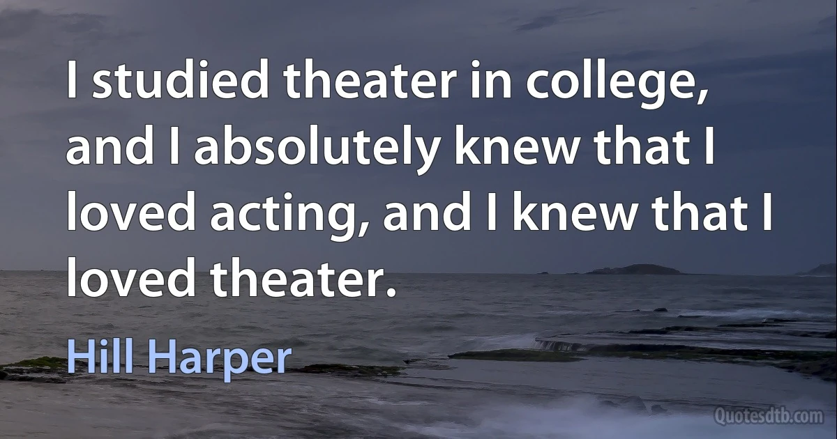 I studied theater in college, and I absolutely knew that I loved acting, and I knew that I loved theater. (Hill Harper)