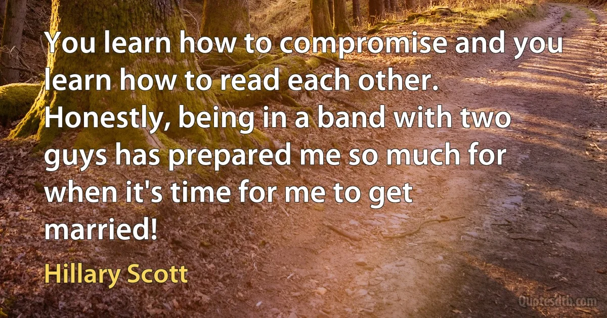 You learn how to compromise and you learn how to read each other. Honestly, being in a band with two guys has prepared me so much for when it's time for me to get married! (Hillary Scott)