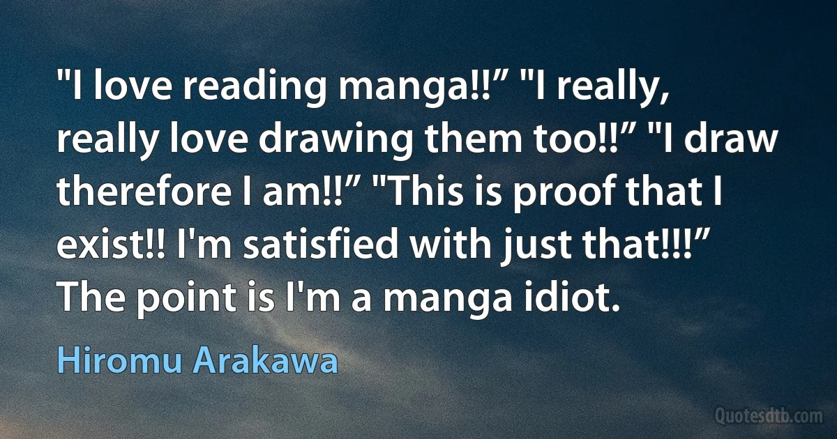 "I love reading manga!!” "I really, really love drawing them too!!” "I draw therefore I am!!” "This is proof that I exist!! I'm satisfied with just that!!!” The point is I'm a manga idiot. (Hiromu Arakawa)