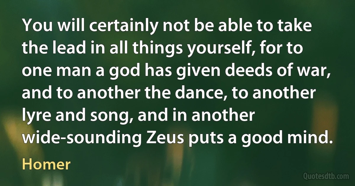 You will certainly not be able to take the lead in all things yourself, for to one man a god has given deeds of war, and to another the dance, to another lyre and song, and in another wide-sounding Zeus puts a good mind. (Homer)