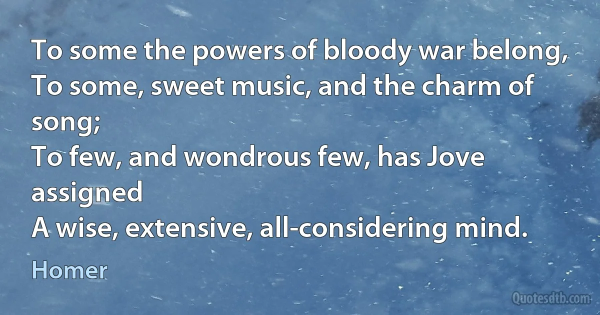 To some the powers of bloody war belong,
To some, sweet music, and the charm of song;
To few, and wondrous few, has Jove assigned
A wise, extensive, all-considering mind. (Homer)