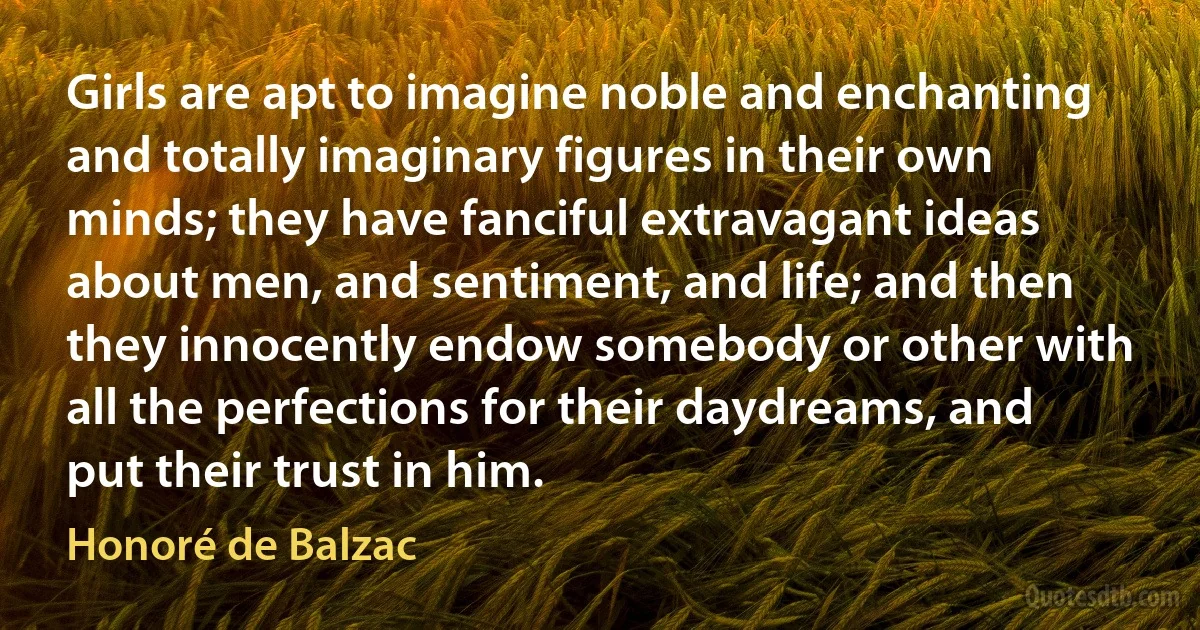 Girls are apt to imagine noble and enchanting and totally imaginary figures in their own minds; they have fanciful extravagant ideas about men, and sentiment, and life; and then they innocently endow somebody or other with all the perfections for their daydreams, and put their trust in him. (Honoré de Balzac)