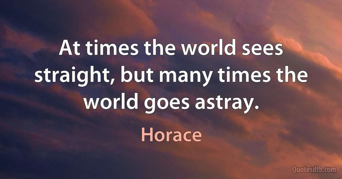 At times the world sees straight, but many times the world goes astray. (Horace)