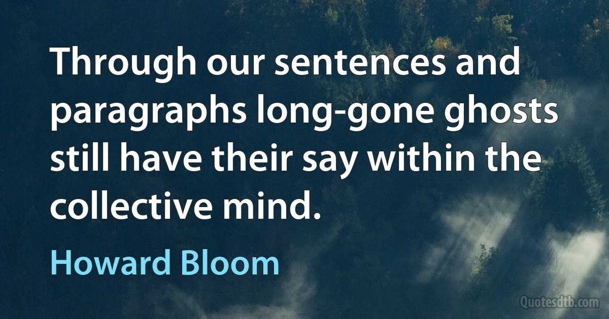 Through our sentences and paragraphs long-gone ghosts still have their say within the collective mind. (Howard Bloom)