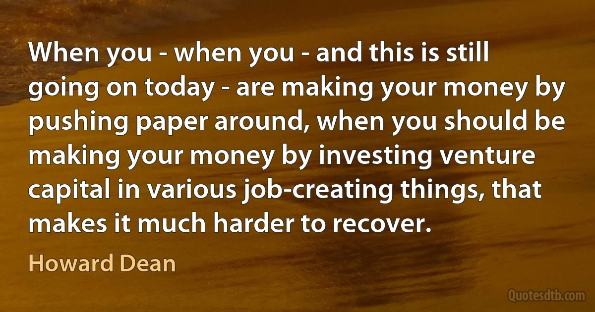 When you - when you - and this is still going on today - are making your money by pushing paper around, when you should be making your money by investing venture capital in various job-creating things, that makes it much harder to recover. (Howard Dean)