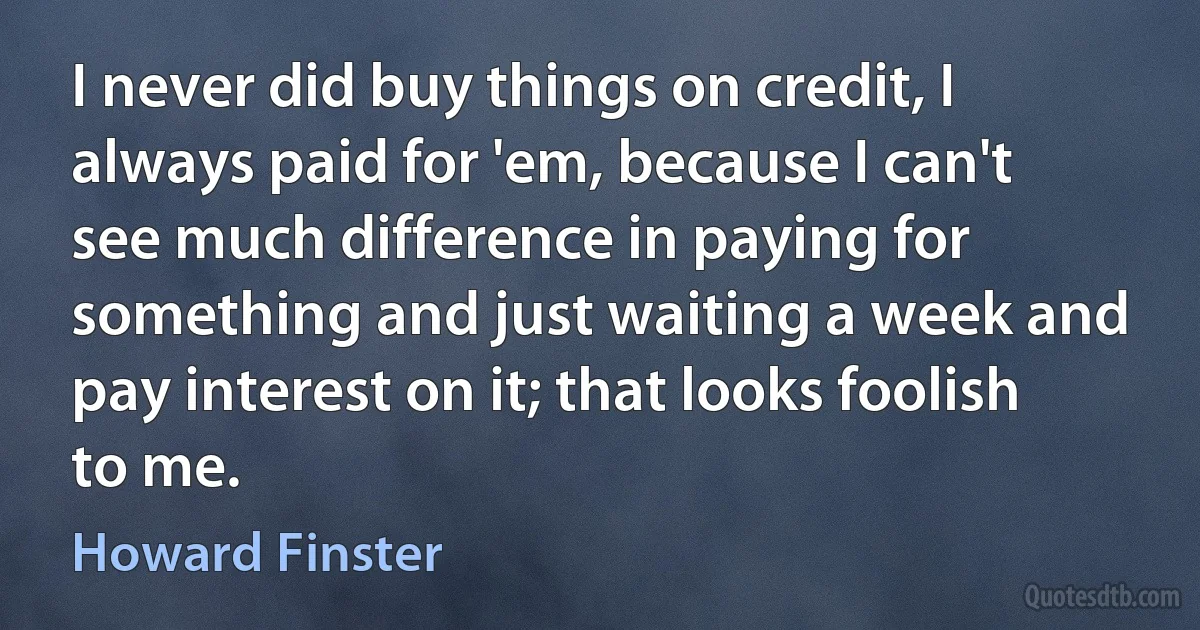 I never did buy things on credit, I always paid for 'em, because I can't see much difference in paying for something and just waiting a week and pay interest on it; that looks foolish to me. (Howard Finster)