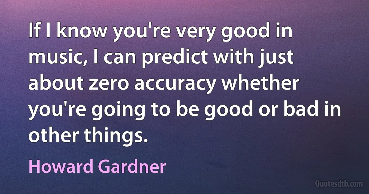 If I know you're very good in music, I can predict with just about zero accuracy whether you're going to be good or bad in other things. (Howard Gardner)