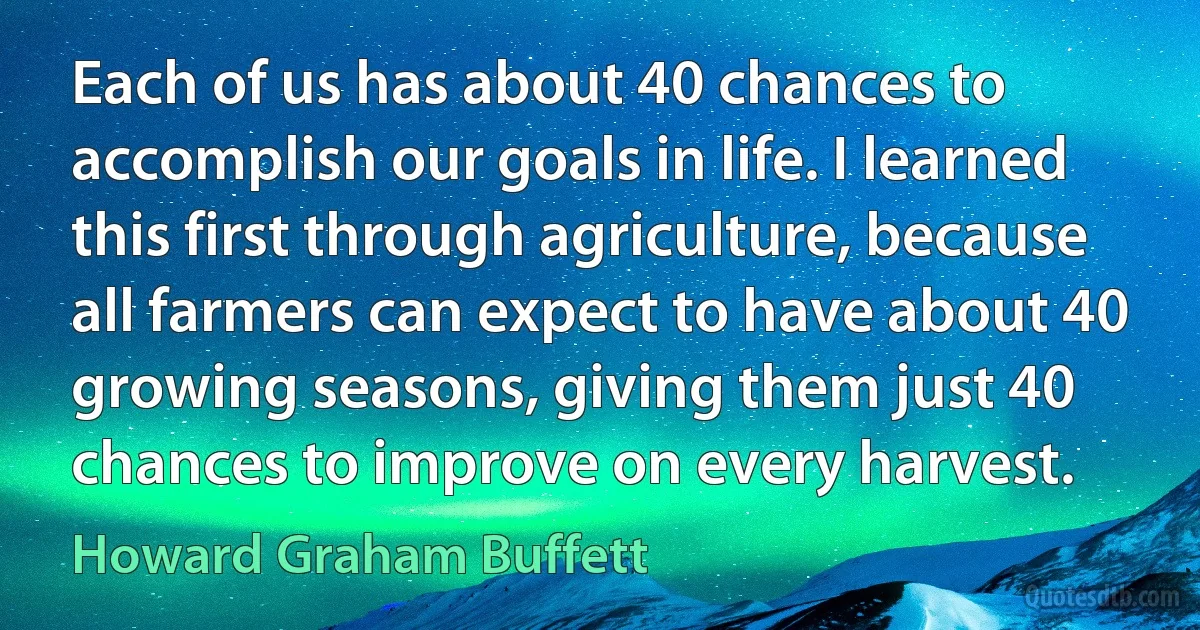 Each of us has about 40 chances to accomplish our goals in life. I learned this first through agriculture, because all farmers can expect to have about 40 growing seasons, giving them just 40 chances to improve on every harvest. (Howard Graham Buffett)