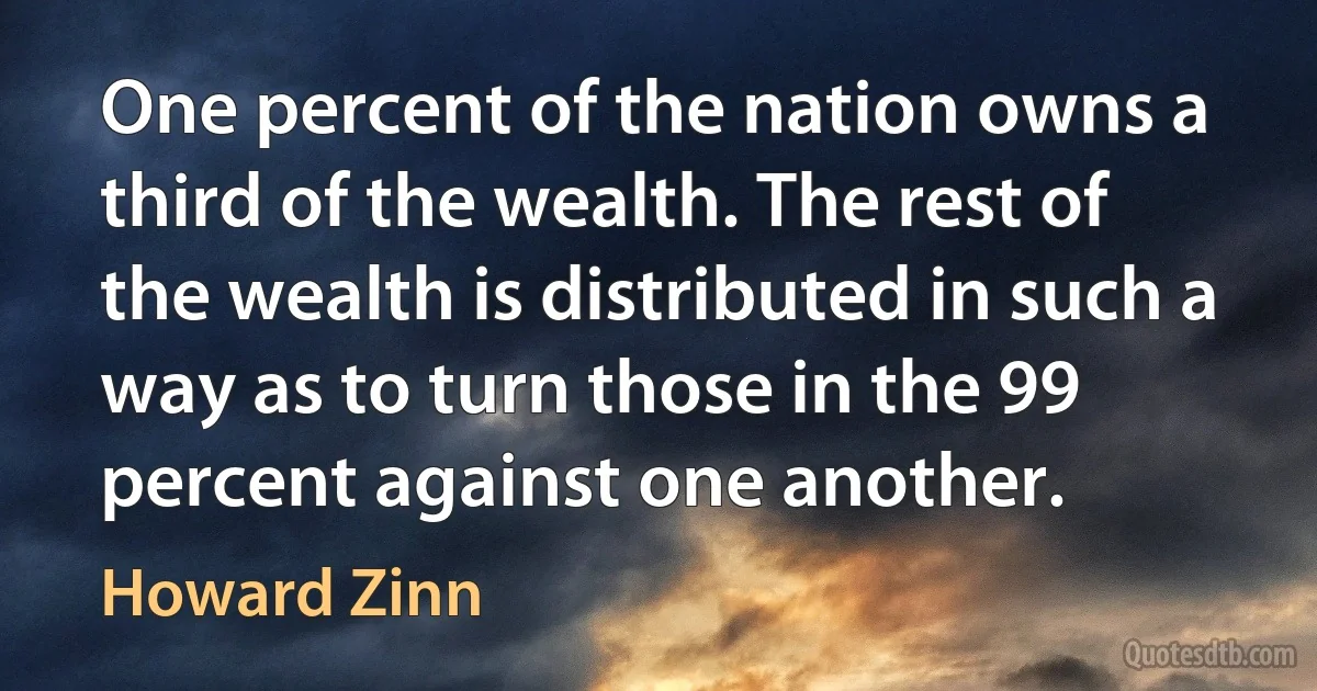 One percent of the nation owns a third of the wealth. The rest of the wealth is distributed in such a way as to turn those in the 99 percent against one another. (Howard Zinn)