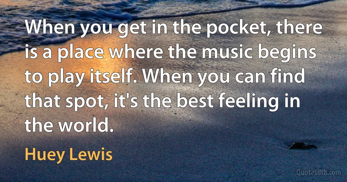 When you get in the pocket, there is a place where the music begins to play itself. When you can find that spot, it's the best feeling in the world. (Huey Lewis)