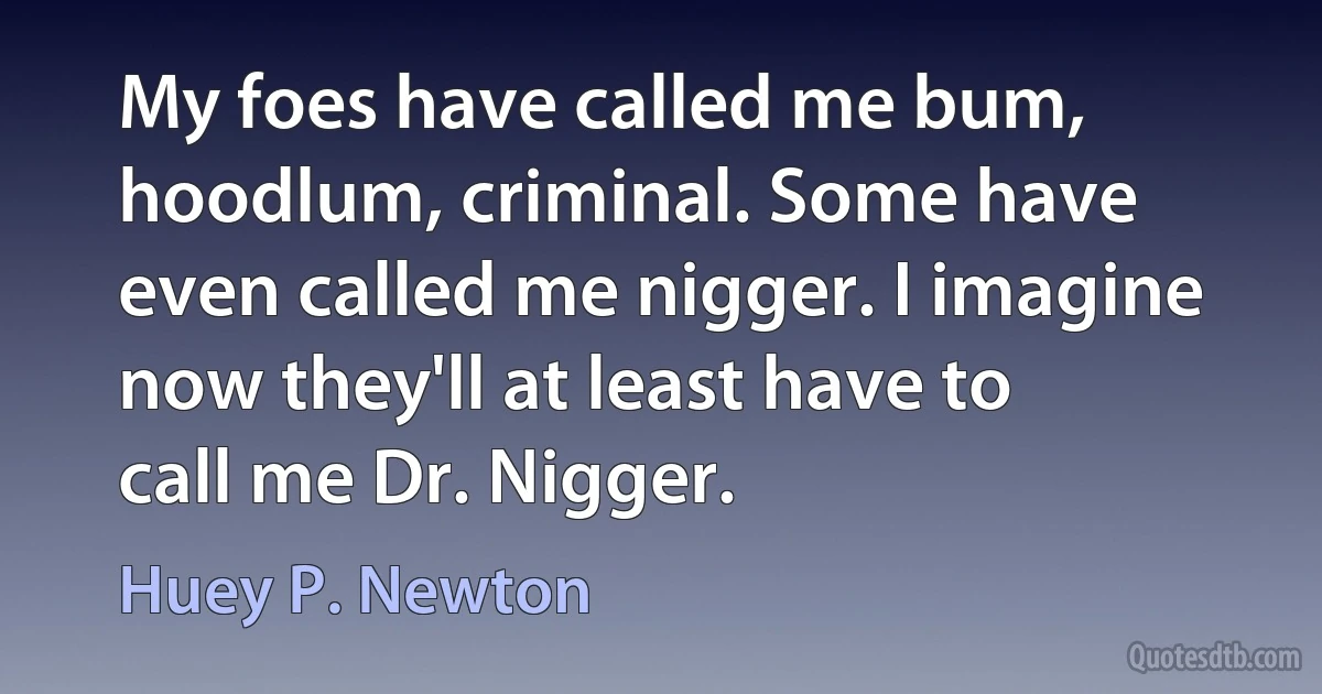 My foes have called me bum, hoodlum, criminal. Some have even called me nigger. I imagine now they'll at least have to call me Dr. Nigger. (Huey P. Newton)