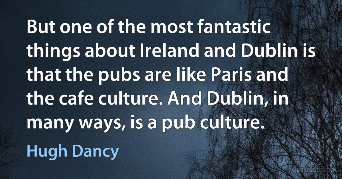 But one of the most fantastic things about Ireland and Dublin is that the pubs are like Paris and the cafe culture. And Dublin, in many ways, is a pub culture. (Hugh Dancy)