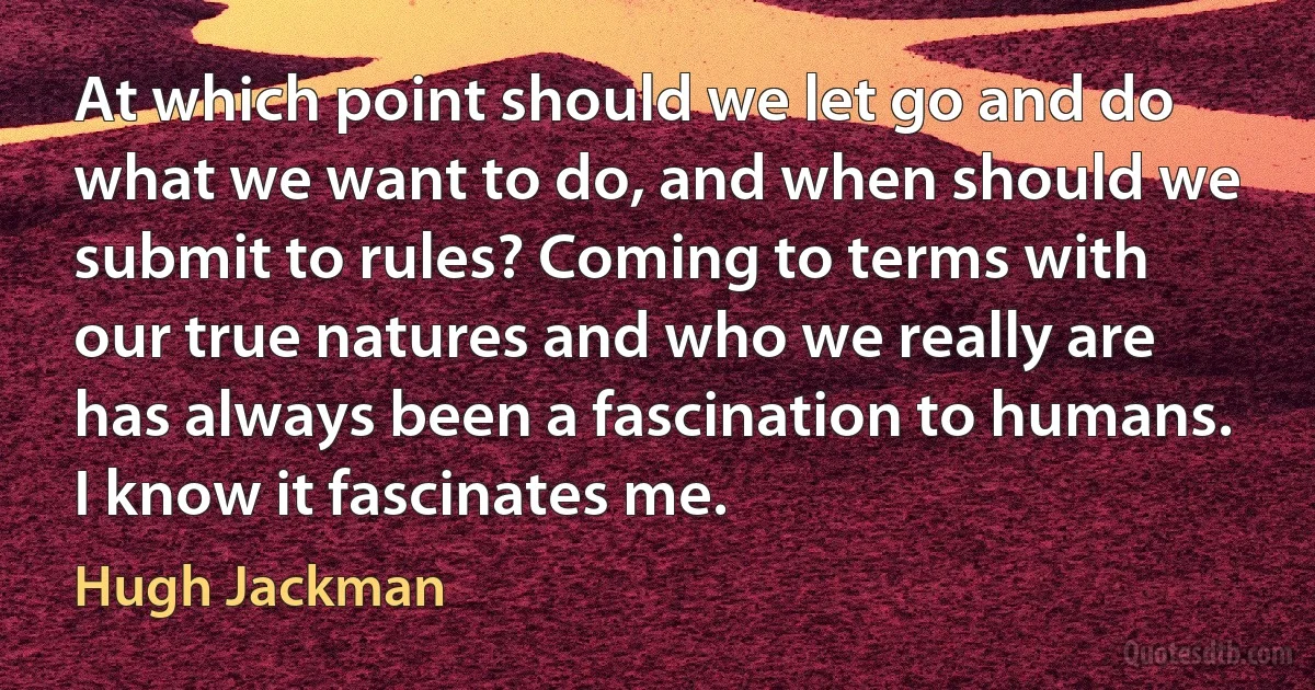 At which point should we let go and do what we want to do, and when should we submit to rules? Coming to terms with our true natures and who we really are has always been a fascination to humans. I know it fascinates me. (Hugh Jackman)