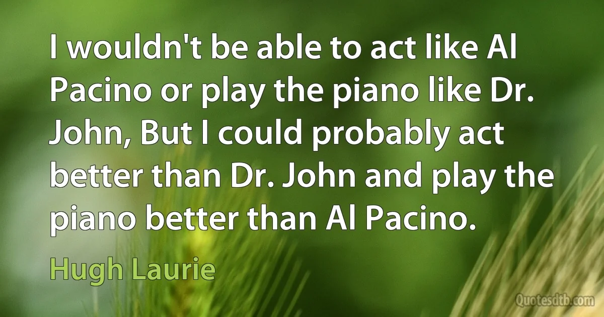 I wouldn't be able to act like Al Pacino or play the piano like Dr. John, But I could probably act better than Dr. John and play the piano better than Al Pacino. (Hugh Laurie)