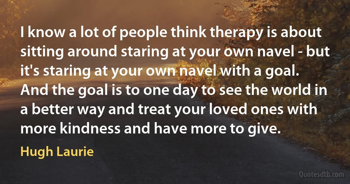 I know a lot of people think therapy is about sitting around staring at your own navel - but it's staring at your own navel with a goal. And the goal is to one day to see the world in a better way and treat your loved ones with more kindness and have more to give. (Hugh Laurie)