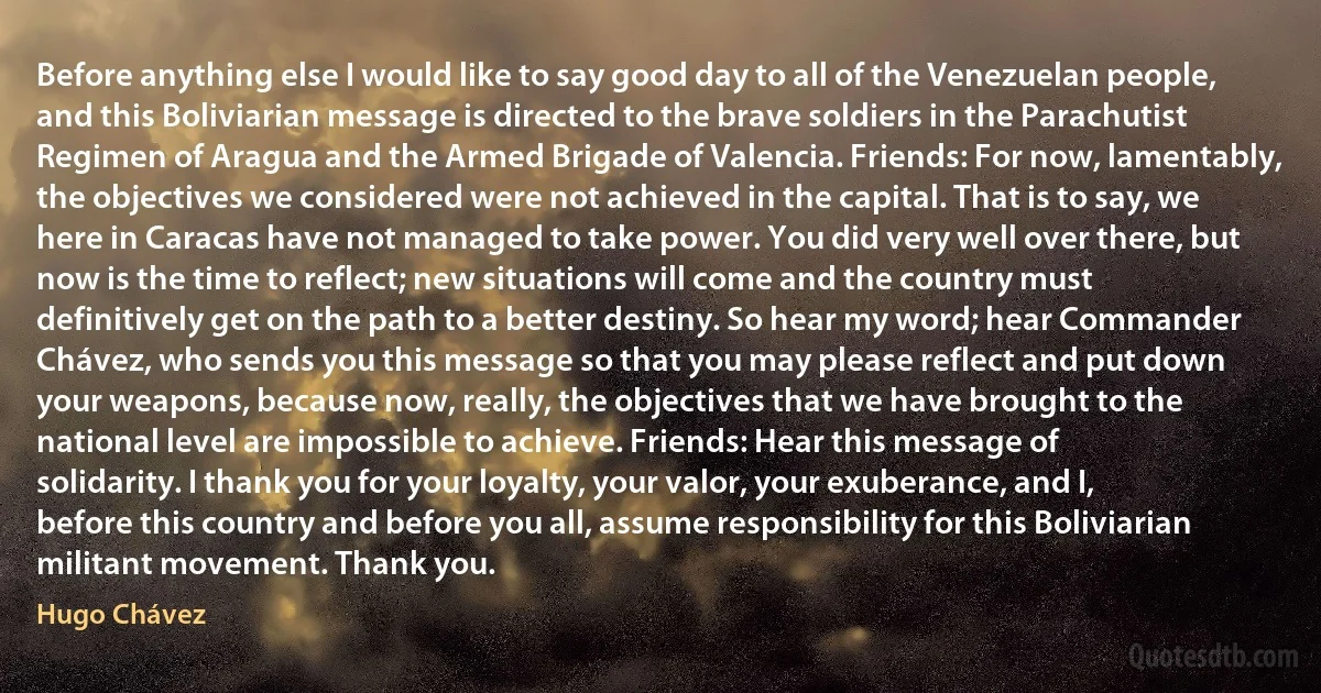 Before anything else I would like to say good day to all of the Venezuelan people, and this Boliviarian message is directed to the brave soldiers in the Parachutist Regimen of Aragua and the Armed Brigade of Valencia. Friends: For now, lamentably, the objectives we considered were not achieved in the capital. That is to say, we here in Caracas have not managed to take power. You did very well over there, but now is the time to reflect; new situations will come and the country must definitively get on the path to a better destiny. So hear my word; hear Commander Chávez, who sends you this message so that you may please reflect and put down your weapons, because now, really, the objectives that we have brought to the national level are impossible to achieve. Friends: Hear this message of solidarity. I thank you for your loyalty, your valor, your exuberance, and I, before this country and before you all, assume responsibility for this Boliviarian militant movement. Thank you. (Hugo Chávez)