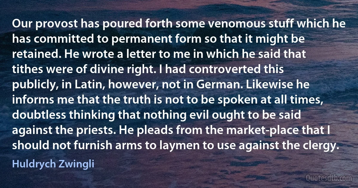 Our provost has poured forth some venomous stuff which he has committed to permanent form so that it might be retained. He wrote a letter to me in which he said that tithes were of divine right. I had controverted this publicly, in Latin, however, not in German. Likewise he informs me that the truth is not to be spoken at all times, doubtless thinking that nothing evil ought to be said against the priests. He pleads from the market-place that I should not furnish arms to laymen to use against the clergy. (Huldrych Zwingli)