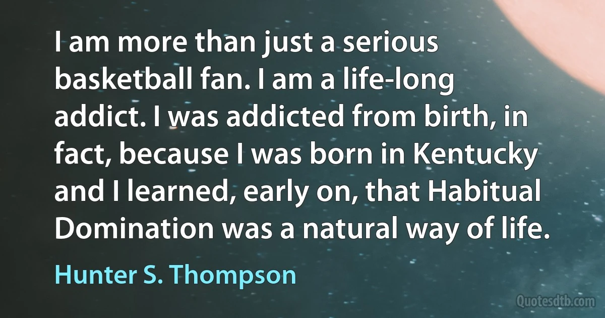 I am more than just a serious basketball fan. I am a life-long addict. I was addicted from birth, in fact, because I was born in Kentucky and I learned, early on, that Habitual Domination was a natural way of life. (Hunter S. Thompson)