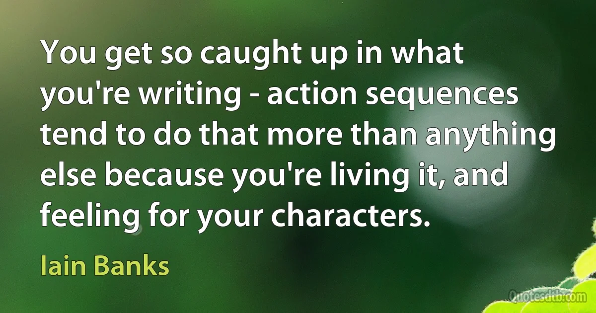 You get so caught up in what you're writing - action sequences tend to do that more than anything else because you're living it, and feeling for your characters. (Iain Banks)