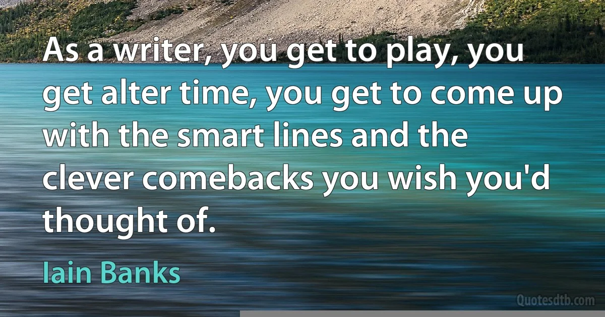 As a writer, you get to play, you get alter time, you get to come up with the smart lines and the clever comebacks you wish you'd thought of. (Iain Banks)