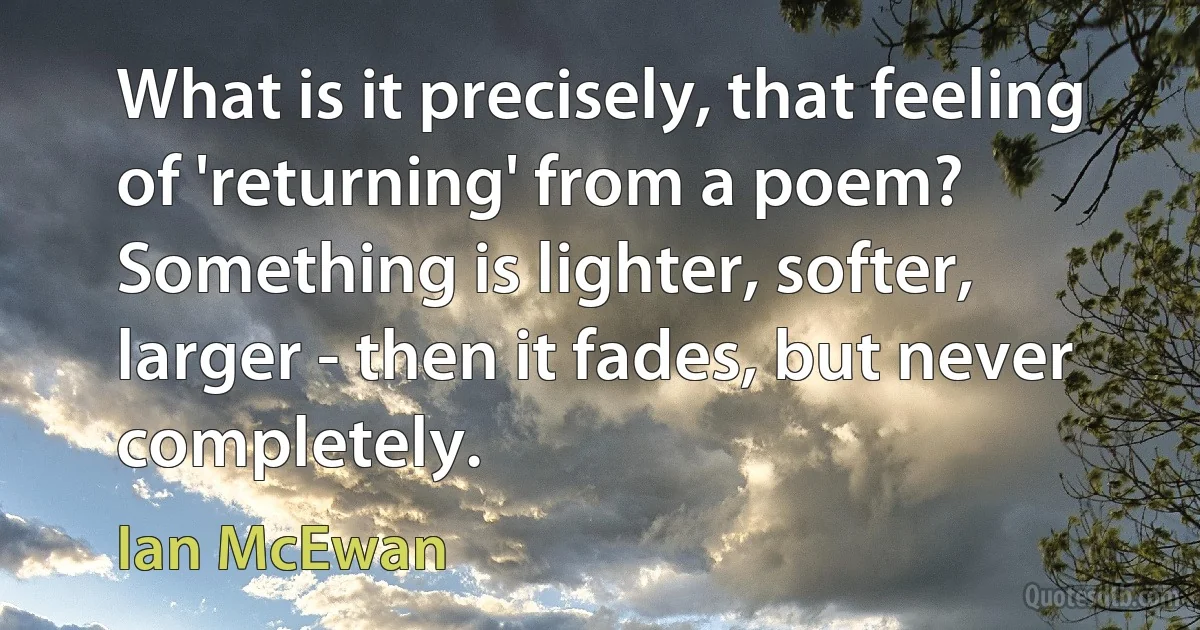 What is it precisely, that feeling of 'returning' from a poem? Something is lighter, softer, larger - then it fades, but never completely. (Ian McEwan)